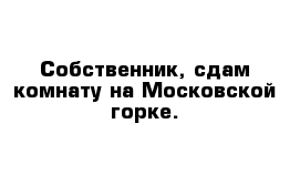 Собственник, сдам комнату на Московской горке.